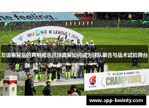 友谊赛背后的真相揭示进球盛宴如何成为球队磨合与战术试验舞台