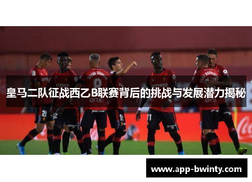 皇马二队征战西乙B联赛背后的挑战与发展潜力揭秘